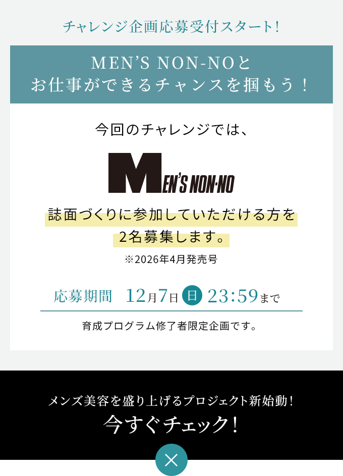 チャレンジ企画応募受付スタート!
第1弾 MEN'S NON-NOとお仕事ができるチャンスを掴もう!今回のチャレンジでは、MEN'S NON-NO誌面づくりに参加していただける方を2名募集します。※2026年4月発売号応募期間 12月7日 23:59まで。育成プログラム修了者限定企画です。メンズ美容を盛り上げるプロジェクト新始動!今すぐチェック!