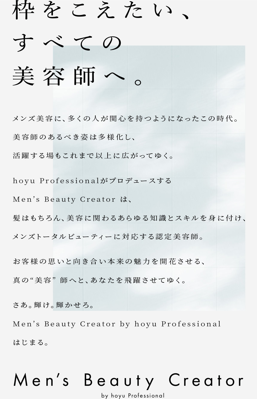 枠をこえたい、 すべての美容師へ。メンズ美容に、多くの人が関心を持つようになったこの時代。美容師のあるべき姿は多様化し、活躍する場もこれまで以上に広がってゆく。hoyu ProfessionalがプロデュースするMen's Beauty Creatorは、髪はもちろん、美容に関わるあらゆる知識とスキルを身に付けメンズトータルビューティーに対応する認定美容師。お客様の思いと向き合い本来の魅力を開花させる、真の“美容”師へと、あなたを飛躍させてゆく。さあ。輝け。輝かせろ。Men's Beauty Creator by hoyu Professional はじまる。