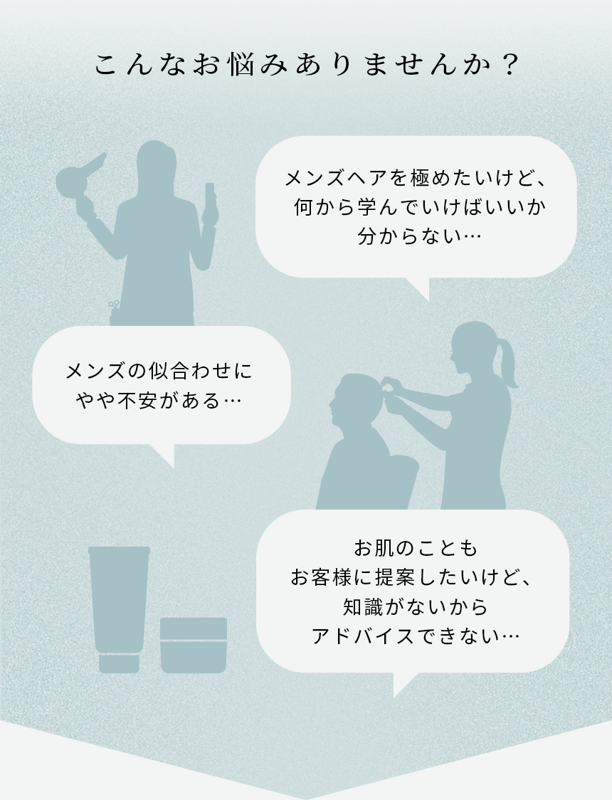 メンズヘアを極めたいけど、何から学んでいけばいいか分からない…、メンズの似合わせにやや不安がある…お肌のこともお客様に提案したいけど、知識がないからアドバイスできない…。こんなお悩みありませんか？