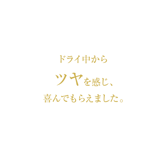 ドライ中からツヤを感じ、喜んでもらえました。